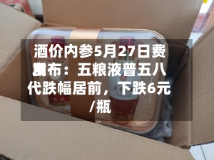 酒价内参5月27日费用发布：五粮液普五八代跌幅居前，下跌6元/瓶