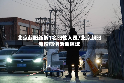 北京朝阳新增1名阳性人员/北京朝阳新增病例活动区域