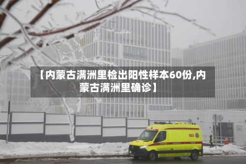 【内蒙古满洲里检出阳性样本60份,内蒙古满洲里确诊】