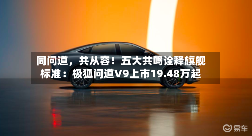 同问道	，共从容！五大共鸣诠释旗舰标准：极狐问道V9上市19.48万起-第3张图片