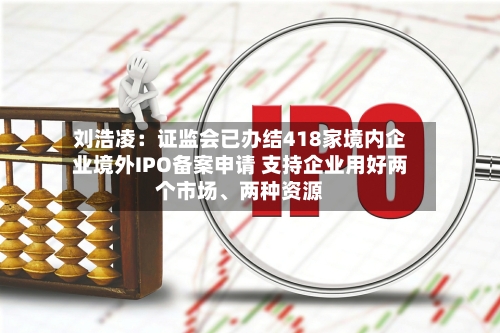 刘浩凌：证监会已办结418家境内企业境外IPO备案申请 支持企业用好两个市场、两种资源-第2张图片