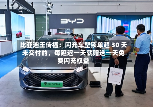 比亚迪王传福：闪充车型锁单超 30 天未交付的，每延迟一天就赠送一天免费闪充权益