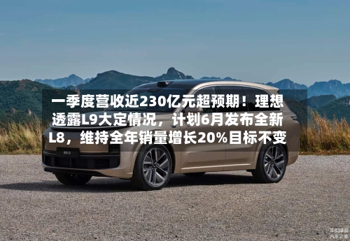 一季度营收近230亿元超预期！理想透露L9大定情况，计划6月发布全新L8，维持全年销量增长20%目标不变