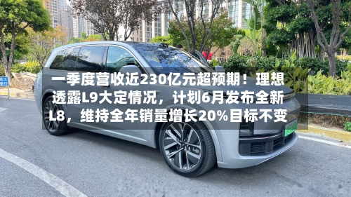 一季度营收近230亿元超预期！理想透露L9大定情况，计划6月发布全新L8	，维持全年销量增长20%目标不变-第2张图片