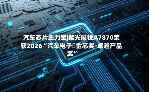 汽车芯片主力军|紫光展锐A7870荣获2026“汽车电子・金芯奖-卓越产品奖”-第2张图片
