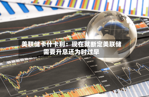 美联储卡什卡利：现在就断定美联储需要升息还为时过早-第2张图片