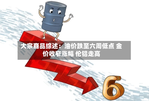 大宗商品综述：油价跌至六周低点 金价收窄涨幅 伦铝走高