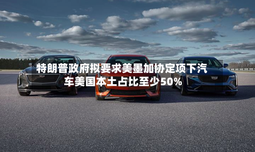 特朗普政府拟要求美墨加协定项下汽车美国本土占比至少50%-第3张图片