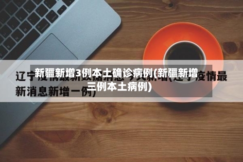 新疆新增3例本土确诊病例(新疆新增三例本土病例)