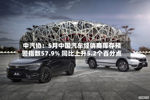 中汽协：5月中国汽车经销商库存预警指数57.9% 同比上升5.2个百分点