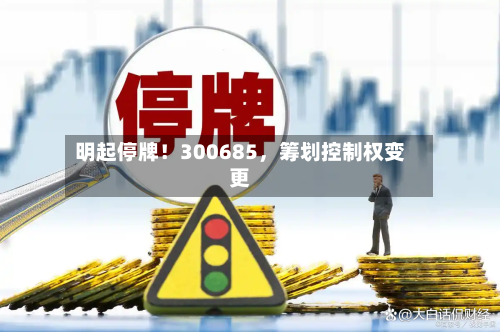 明起停牌！300685，筹划控制权变更