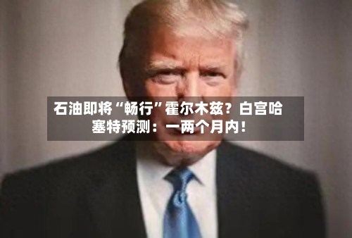 石油即将“畅行	”霍尔木兹？白宫哈塞特预测：一两个月内！-第3张图片