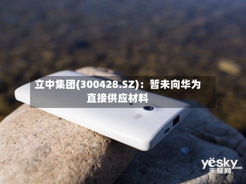 立中集团(300428.SZ)：暂未向华为直接供应材料