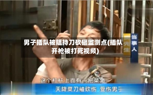 男子插队被阻持刀砍砸监测点(插队开枪被打死视频)