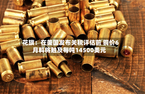 花旗：在美国发布关税评估前 铜价6月料将触及每吨14500美元-第3张图片