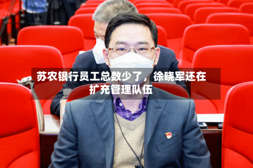 苏农银行员工总数少了	，徐晓军还在扩充管理队伍-第2张图片