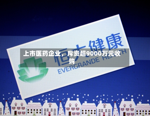 上市医药企业	，斥资超9000万元收购-第2张图片