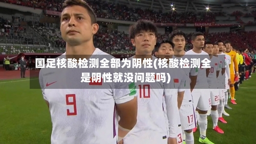 国足核酸检测全部为阴性(核酸检测全是阴性就没问题吗)