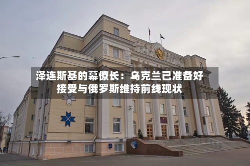 泽连斯基的幕僚长：乌克兰已准备好接受与俄罗斯维持前线现状