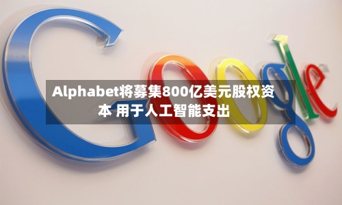 Alphabet将募集800亿美元股权资本 用于人工智能支出
