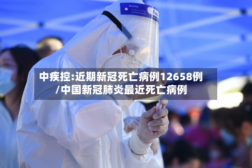 中疾控:近期新冠死亡病例12658例/中国新冠肺炎最近死亡病例-第2张图片