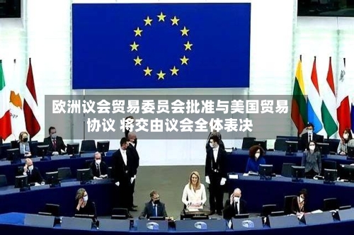欧洲议会贸易委员会批准与美国贸易协议 将交由议会全体表决