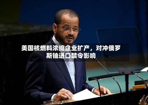 美国核燃料浓缩企业扩产，对冲俄罗斯铀进口禁令影响-第3张图片