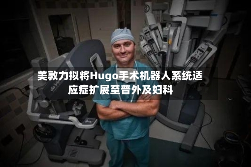美敦力拟将Hugo手术机器人系统适应症扩展至普外及妇科