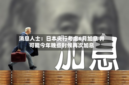 消息人士：日本央行考虑6月加息 并可能今年晚些时候再次加息
