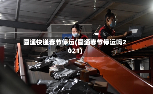 圆通快递春节停运(圆通春节停运吗2021)-第3张图片