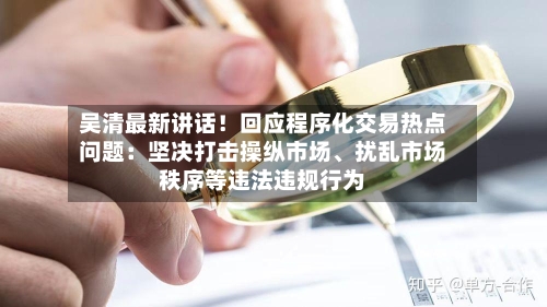 吴清最新讲话！回应程序化交易热点问题：坚决打击操纵市场、扰乱市场秩序等违法违规行为
