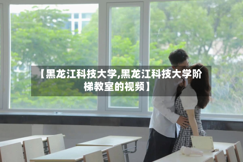 【黑龙江科技大学,黑龙江科技大学阶梯教室的视频】