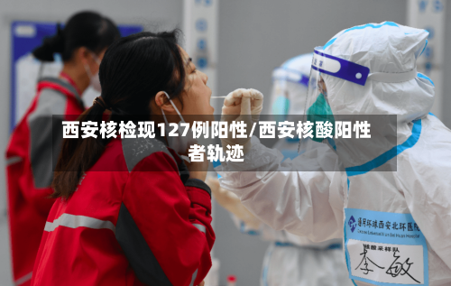 西安核检现127例阳性/西安核酸阳性者轨迹
