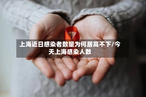 上海近日感染者数量为何居高不下/今天上海感染人数