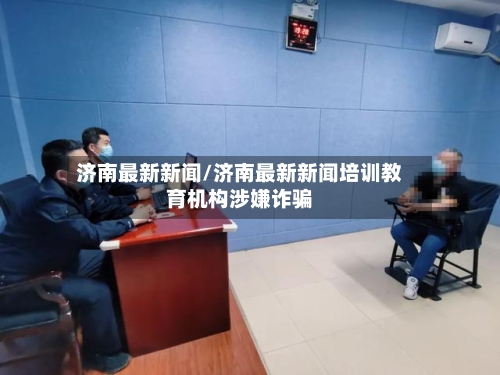 济南最新新闻/济南最新新闻培训教育机构涉嫌诈骗