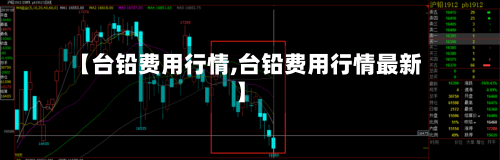 【台铅费用行情,台铅费用行情最新】
