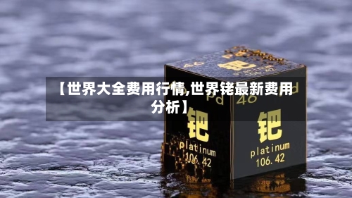 【世界大全费用行情,世界铑最新费用分析】