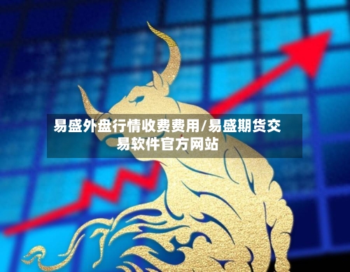 易盛外盘行情收费费用/易盛期货交易软件官方网站