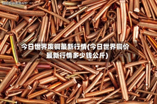 今日世界废铜最新行情(今日世界铜价最新行情多少钱公斤)
