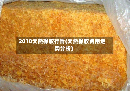2018天然橡胶行情(天然橡胶费用走势分析)