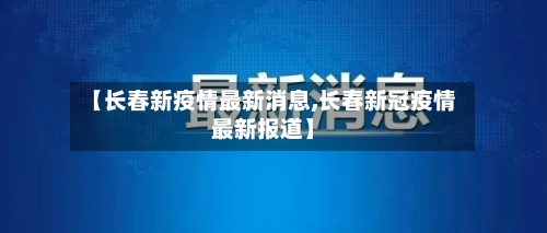【长春新疫情最新消息,长春新冠疫情最新报道】