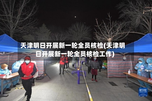 天津明日开展新一轮全员核检(天津明日开展新一轮全员核检工作)