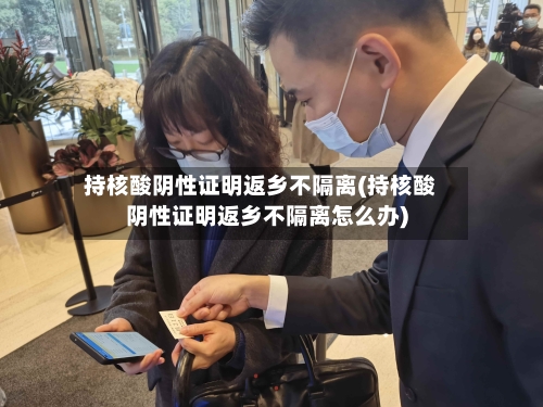 持核酸阴性证明返乡不隔离(持核酸阴性证明返乡不隔离怎么办)