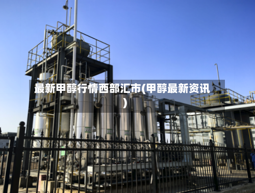 最新甲醇行情西部汇市(甲醇最新资讯)