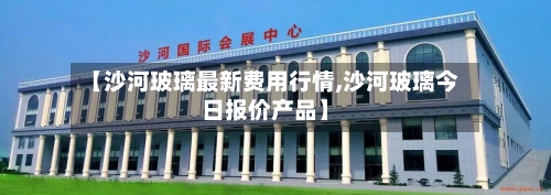 【沙河玻璃最新费用行情,沙河玻璃今日报价产品】-第3张图片