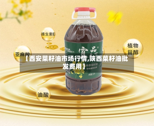 【西安菜籽油市场行情,陕西菜籽油批发费用】