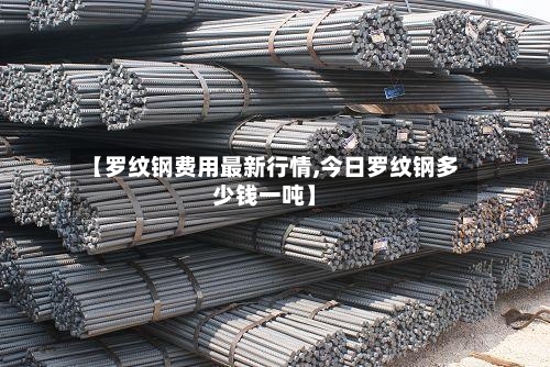 【罗纹钢费用最新行情,今日罗纹钢多少钱一吨】