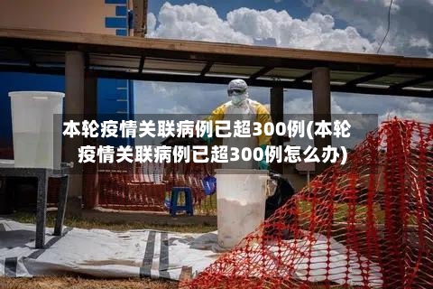 本轮疫情关联病例已超300例(本轮疫情关联病例已超300例怎么办)