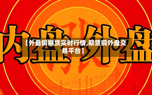 【外盘铜期货实时行情,期货铜外盘交易平台】