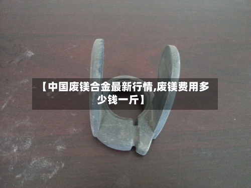 【中国废镁合金最新行情,废镁费用多少钱一斤】-第2张图片